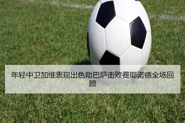 年轻中卫加维表现出色助巴萨击败费耶诺德全场回顾